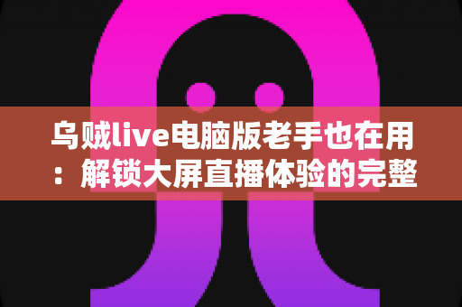 乌贼live电脑版老手也在用:解锁大屏直播体验的完整指南与进阶技巧 乌贼live电脑版老手也在用:解锁大屏直播体验的完整指南与进阶技巧