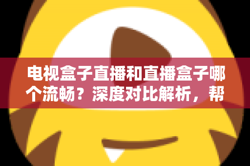电视盒子直播和直播盒子哪个流畅？深度对比解析，帮你选出最流畅的客厅观影方案
