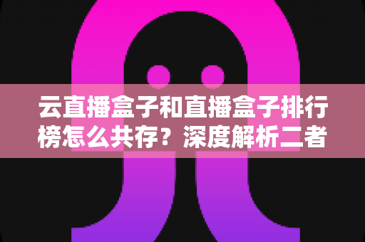 云直播盒子和直播盒子排行榜怎么共存？深度解析二者的共生逻辑与共赢之道