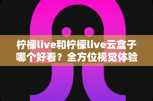 柠檬live和柠檬live云盒子哪个好看？全方位视觉体验对比，帮你找到心仪之选