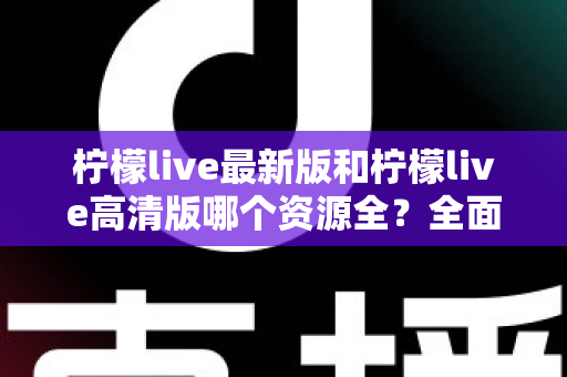 柠檬live最新版和柠檬live高清版哪个资源全？全面对比解析帮你选对版本