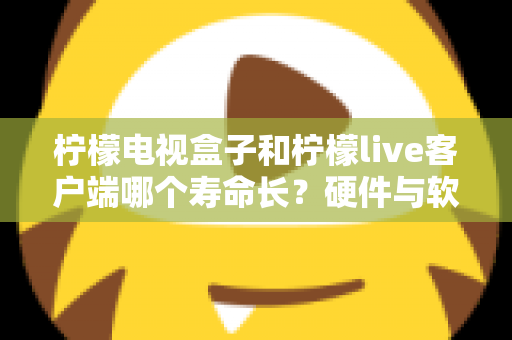 柠檬电视盒子和柠檬live客户端哪个寿命长？硬件与软件使用寿命深度对比指南