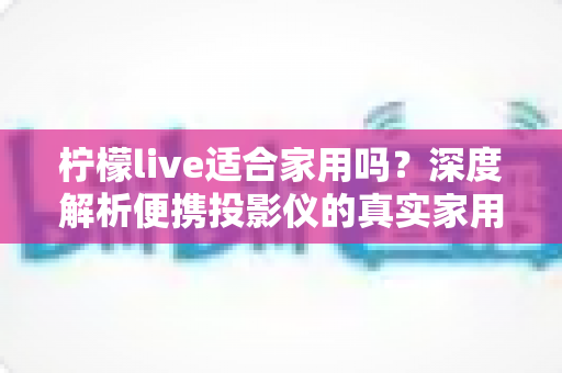 柠檬live适合家用吗？深度解析便携投影仪的真实家用体验与选购指南