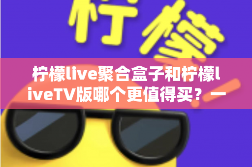 柠檬live聚合盒子和柠檬liveTV版哪个更值得买？一文看懂差异、优劣与选购建议
