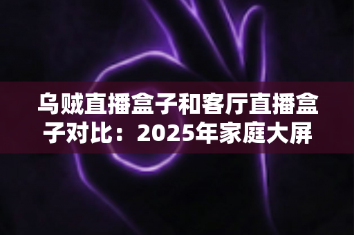 乌贼直播盒子和客厅直播盒子对比：2025年家庭大屏娱乐设备深度评测与选购指南