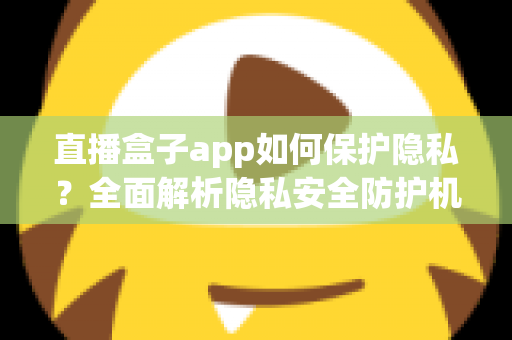 直播盒子app如何保护隐私？全面解析隐私安全防护机制与用户实用指南