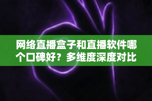 网络直播盒子和直播软件哪个口碑好？多维度深度对比帮你选出最靠谱的直播方案