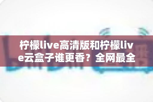 柠檬live高清版和柠檬live云盒子谁更香?全网最全横评对比,看完再选不踩坑 柠檬live高清版和柠檬live云盒子谁更香?全网最全横评对比,看完再选不踩坑