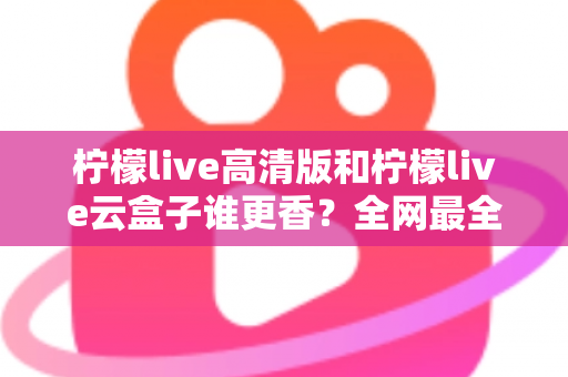 柠檬live高清版和柠檬live云盒子谁更香？全网最全横评对比，看完再选不踩坑