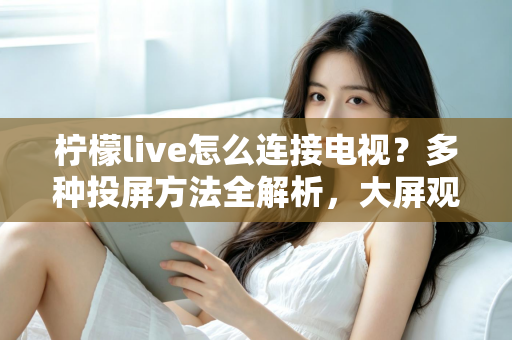 柠檬live怎么连接电视？多种投屏方法全解析，大屏观看直播更尽兴