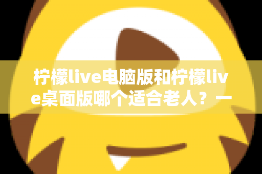 柠檬live电脑版和柠檬live桌面版哪个适合老人？一份写给子女的对比选择与使用指南