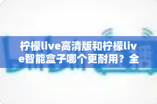 柠檬live高清版和柠檬live智能盒子哪个更耐用？全方位耐用性深度对比测评，帮你选对不踩坑