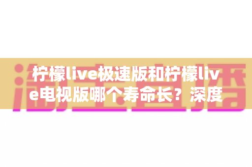 柠檬live极速版和柠檬live电视版哪个寿命长?深度解析两款应用的续航能力与使用全指南 柠檬live极速版和柠檬live电视版哪个寿命长?深度解析两款应用的续航能力与使用全指南
