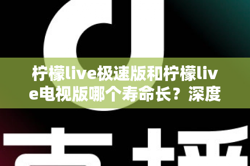 柠檬live极速版和柠檬live电视版哪个寿命长？深度解析两款应用的续航能力与使用全指南