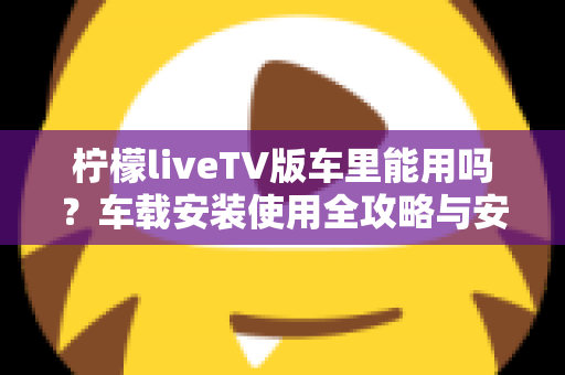 柠檬liveTV版车里能用吗？车载安装使用全攻略与安全指南