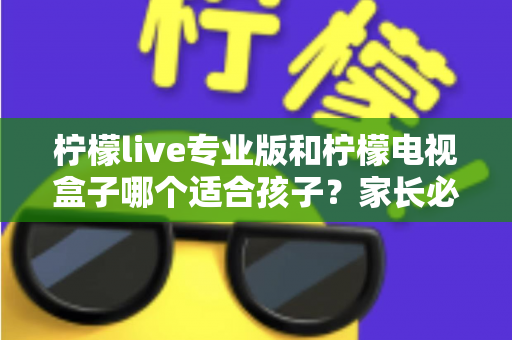 柠檬live专业版和柠檬电视盒子哪个适合孩子？家长必看的全面对比与选购指南