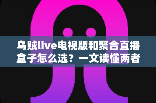 乌贼live电视版和聚合直播盒子怎么选？一文读懂两者差异与选购策略