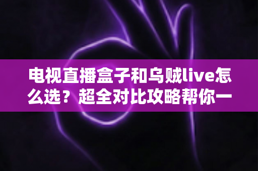 电视直播盒子和乌贼live怎么选？超全对比攻略帮你一次搞懂，看直播不再纠结！