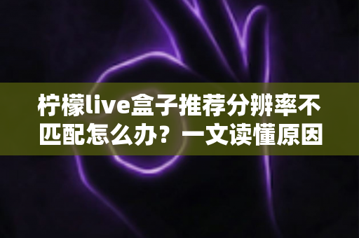 柠檬live盒子推荐分辨率不匹配怎么办？一文读懂原因与解决方法，轻松恢复高清观影体验