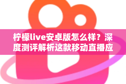 柠檬live安卓版怎么样？深度测评解析这款移动直播应用的真实体验与使用价值