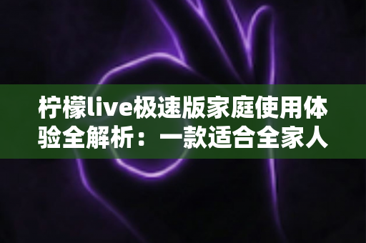 柠檬live极速版家庭使用体验全解析：一款适合全家人的轻量直播应用真的靠谱吗？