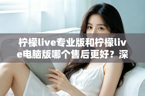 柠檬live专业版和柠檬live电脑版哪个售后更好？深度对比分析与选购指南