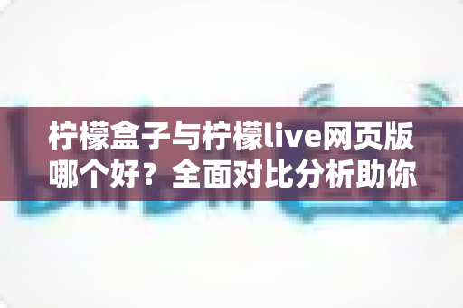 柠檬盒子与柠檬live网页版哪个好？全面对比分析助你找到最适合的选择