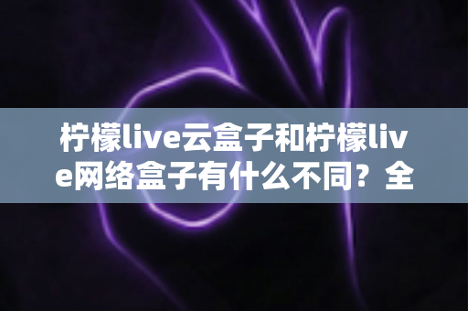 柠檬live云盒子和柠檬live网络盒子有什么不同?全面解析两款盒子的核心差异与选购指南 柠檬live云盒子和柠檬live网络盒子有什么不同?全面解析两款盒子的核心差异与选购指南
