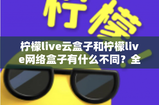 柠檬live云盒子和柠檬live网络盒子有什么不同？全面解析两款盒子的核心差异与选购指南