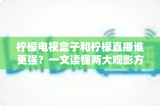 柠檬电视盒子和柠檬直播谁更强？一文读懂两大观影方案的区别与选择指南