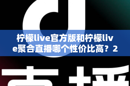 柠檬live官方版和柠檬live聚合直播哪个性价比高？2025最全对比测评帮你选出最值得入手的版本