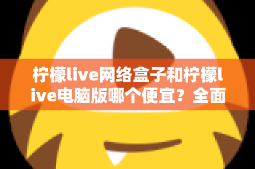 柠檬live网络盒子和柠檬live电脑版哪个便宜？全面价格对比与选购指南帮你省钱