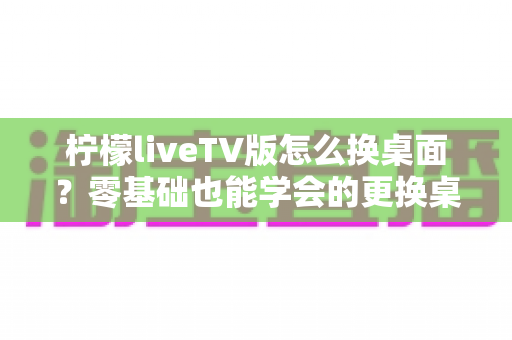 柠檬liveTV版怎么换桌面？零基础也能学会的更换桌面全攻略，让你轻松打造个性化电视界面