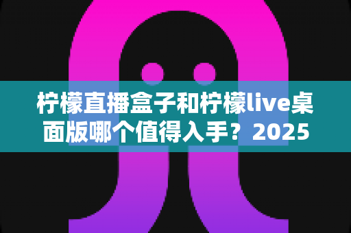柠檬直播盒子和柠檬live桌面版哪个值得入手？2025年主播选购避坑指南与深度评测解析