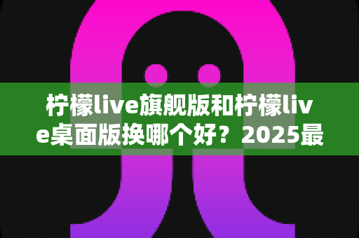 柠檬live旗舰版和柠檬live桌面版换哪个好？2025最新深度对比评测与选购全指南