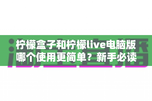 柠檬盒子和柠檬live电脑版哪个使用更简单？新手必读的全维度使用体验对比指南