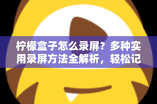 柠檬盒子怎么录屏？多种实用录屏方法全解析，轻松记录精彩画面