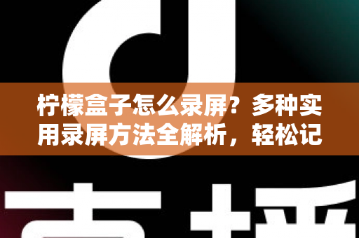 柠檬盒子怎么录屏？多种实用录屏方法全解析，轻松记录精彩画面