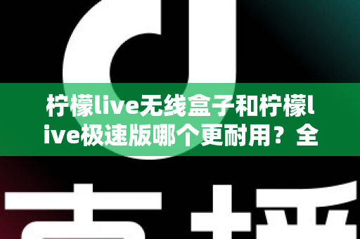 柠檬live无线盒子和柠檬live极速版哪个更耐用？全面对比解析帮您选对不踩坑