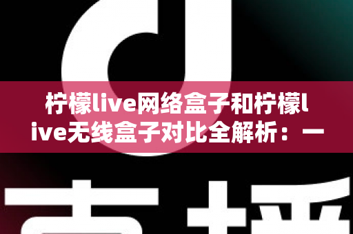 柠檬live网络盒子和柠檬live无线盒子对比全解析：一篇文章帮你选出最适合的家庭影音神器