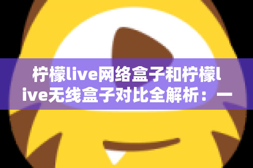 柠檬live网络盒子和柠檬live无线盒子对比全解析：一篇文章帮你选出最适合的家庭影音神器