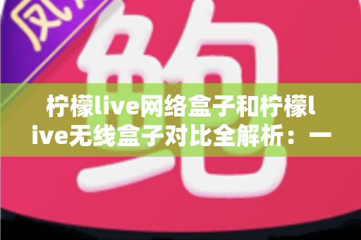柠檬live网络盒子和柠檬live无线盒子对比全解析：一篇文章帮你选出最适合的家庭影音神器
