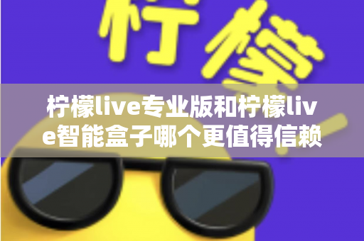 柠檬live专业版和柠檬live智能盒子哪个更值得信赖？一篇文章讲透选型逻辑与避坑指南