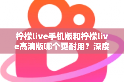 柠檬live手机版和柠檬live高清版哪个更耐用？深度对比评测与选择建议全解析