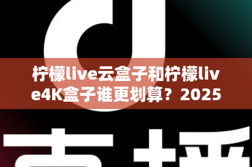 柠檬live云盒子和柠檬live4K盒子谁更划算？2025年最全深度对比与选购指南