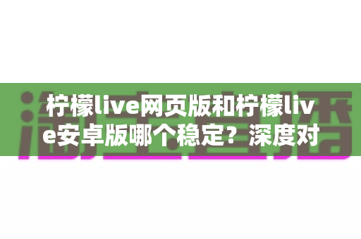 柠檬live网页版和柠檬live安卓版哪个稳定？深度对比测评与选购全指南