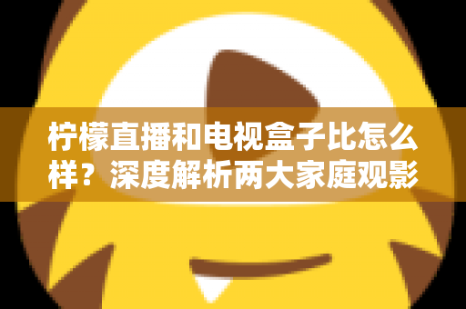 柠檬直播和电视盒子比怎么样？深度解析两大家庭观影方案的优劣势，帮你找到最适合自己的选择
