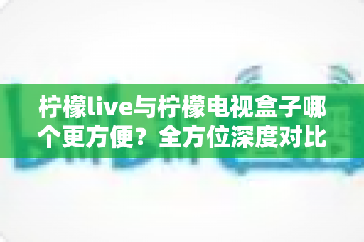 柠檬live与柠檬电视盒子哪个更方便？全方位深度对比帮你选对观影方案