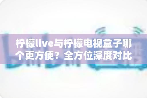柠檬live与柠檬电视盒子哪个更方便？全方位深度对比帮你选对观影方案