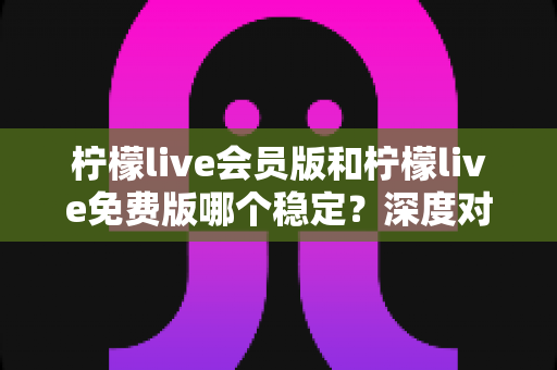 柠檬live会员版和柠檬live免费版哪个稳定？深度对比解析，帮你选对版本不踩坑